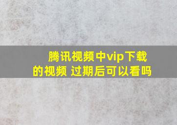 腾讯视频中vip下载的视频 过期后可以看吗